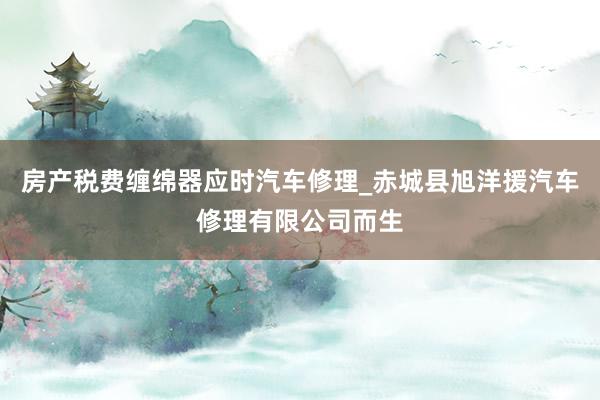房产税费缠绵器应时汽车修理_赤城县旭洋援汽车修理有限公司而生