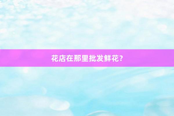 花店在那里批发鲜花？