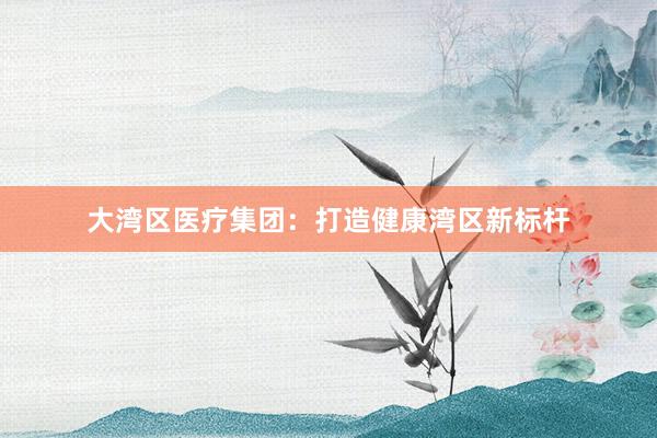 大湾区医疗集团：打造健康湾区新标杆